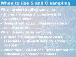 When to use S and C sampling
When to use stratified sampling
• If primary research objective is to
compare groups
• Using stratified sampling may reduce
sampling errors
When to use cluster sampling
• If there are substantial fixed costs
associated with each data collection
location
• When there is a list of clusters but not of
individual population members
 