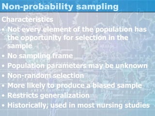 Non-probability sampling
Characteristics
• Not every element of the population has
the opportunity for selection in the
sample
• No sampling frame
• Population parameters may be unknown
• Non-random selection
• More likely to produce a biased sample
• Restricts generalization
• Historically, used in most nursing studies
 
