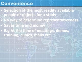 Convenience
• Selection of the most readily available
people or objects for a study
• No way to determine representativeness
• Saves time and money
• E.g At the time of meetings, demos,
training, clinics, malls etc.
 