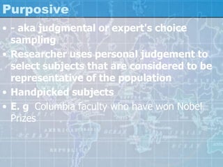 Purposive
• - aka judgmental or expert's choice
sampling
• Researcher uses personal judgement to
select subjects that are considered to be
representative of the population
• Handpicked subjects
• E. g Columbia faculty who have won Nobel
Prizes
 