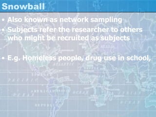Snowball
• Also known as network sampling
• Subjects refer the researcher to others
who might be recruited as subjects
• E.g. Homeless people, drug use in school,
 