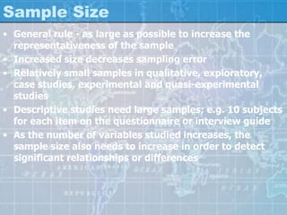 Sample Size
• General rule - as large as possible to increase the
representativeness of the sample
• Increased size decreases sampling error
• Relatively small samples in qualitative, exploratory,
case studies, experimental and quasi-experimental
studies
• Descriptive studies need large samples; e.g. 10 subjects
for each item on the questionnaire or interview guide
• As the number of variables studied increases, the
sample size also needs to increase in order to detect
significant relationships or differences
 