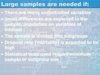 Large samples are needed if:
• There are many uncontrolled variables
• Small differences are expected in the
sample/population on variables of
interest
• The sample is divided into subgroups
• Dropout rate (mortality) is expected to be
high
• Statistical tests used require minimum
sample or subgroup size
 