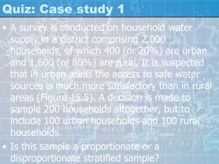 Quiz: Case study 1
• A survey is conducted on household water
supply in a district comprising 2,000
households, of which 400 (or 20%) are urban
and 1,600 (or 80%) are rural. It is suspected
that in urban areas the access to safe water
sources is much more satisfactory than in rural
areas (Figure 15.5). A decision is made to
sample 200 households altogether, but to
include 100 urban households and 100 rural
households.
• Is this sample a proportionate or a
disproportionate stratified sample?
 