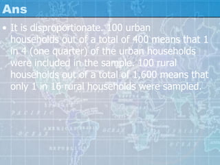 Ans
• It is disproportionate. 100 urban
households out of a total of 400 means that 1
in 4 (one quarter) of the urban households
were included in the sample. 100 rural
households out of a total of 1,600 means that
only 1 in 16 rural households were sampled.
 