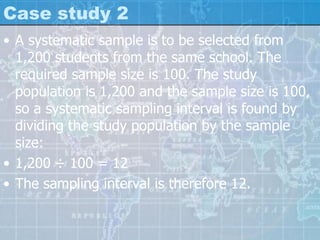 Case study 2
• A systematic sample is to be selected from
1,200 students from the same school. The
required sample size is 100. The study
population is 1,200 and the sample size is 100,
so a systematic sampling interval is found by
dividing the study population by the sample
size:
• 1,200 ÷ 100 = 12
• The sampling interval is therefore 12.
 