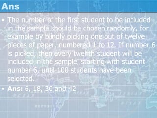 Ans
• The number of the first student to be included
in the sample should be chosen randomly, for
example by blindly picking one out of twelve
pieces of paper, numbered 1 to 12. If number 6
is picked, then every twelfth student will be
included in the sample, starting with student
number 6, until 100 students have been
selected.
• Ans: 6, 18, 30 and 42
 