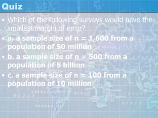 Quiz
• Which of the following surveys would have the
smallest margin of error?
• a. a sample size of n = 1,600 from a
population of 50 million
• b. a sample size of n = 500 from a
population of 5 billion
• c. a sample size of n = 100 from a
population of 10 million
 