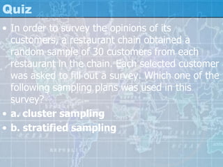 Quiz
• In order to survey the opinions of its
customers, a restaurant chain obtained a
random sample of 30 customers from each
restaurant in the chain. Each selected customer
was asked to fill out a survey. Which one of the
following sampling plans was used in this
survey?
• a. cluster sampling
• b. stratified sampling
 