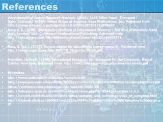 References
• Encyclopedia of Survey Research Methods. (2008). 2455 Teller Road, Thousand
Oaks California 91320 United States of America: Sage Publications, Inc. Retrieved from
http://www.crossref.org/iPage?doi=10.4135%2F9781412963947
• Gorard, S. (2010). Quantitative Methods in Educational Research : The Role of Numbers Made
Easy. London, GBR: Continuum International Publishing. Retrieved from
http://site.ebrary.com/lib/alltitles/docDetail.action?docID=10403771
• Ross, K. (ed.). (2005). Sample design for educational survey research . Retrieved from
http://www.unesco.org/iiep/PDF/TR_Mods/Qu_Mod3.pdf
• Mcmillan, James H. (1996). Educational Research: Fundamentals for the Consumer. Harper
Collins: New York. Retrieved from http://ww2.odu.edu/~jritz/attachments/edrefu.pdf
• Websites
• http://www.umsl.edu/~lindquists/sample.html
• http://www.ssc.wisc.edu/~oliver/SOC357/Lectures%20and%20Notes/SamplingBigSlides.pdf
• https://onlinecourses.science.psu.edu/stat100/node/18
• http://labspace.open.ac.uk/mod/oucontent/view.php?id=454418&section=1.5.3
• http://ccnmtl.columbia.edu/projects/qmss/samples_and_sampling/types_of_sampling.html
• http://classes.uleth.ca/200603/mgt3220y/PDF%20slides%20by%203/sampling%20design.p
df
 