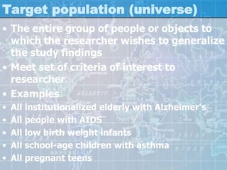 Target population (universe)
• The entire group of people or objects to
which the researcher wishes to generalize
the study findings
• Meet set of criteria of interest to
researcher
• Examples
• All institutionalized elderly with Alzheimer's
• All people with AIDS
• All low birth weight infants
• All school-age children with asthma
• All pregnant teens
 