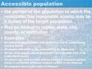 Accessible population
• the portion of the population to which the
researcher has reasonable access; may be
a subset of the target population
• May be limited to region, state, city,
county, or institution
• Examples
• All institutionalized elderly with Alzheimer's in St. Louis county
nursing homes
• All people with AIDS in the metropolitan St. Louis area
• All low birth weight infants admitted to the neonatal ICUs in St.
Louis city & county
• All school-age children with asthma treated in pediatric asthma
clinics in university-affiliated medical centers in the Midwest
• All pregnant teens in the state of Missouri
 