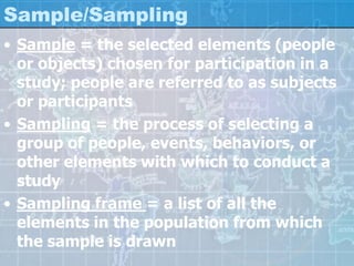 Sample/Sampling
• Sample = the selected elements (people
or objects) chosen for participation in a
study; people are referred to as subjects
or participants
• Sampling = the process of selecting a
group of people, events, behaviors, or
other elements with which to conduct a
study
• Sampling frame = a list of all the
elements in the population from which
the sample is drawn
 
