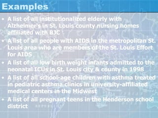 Examples
• A list of all institutionalized elderly with
Alzheimer's in St. Louis county nursing homes
affiliated with BJC
• A list of all people with AIDS in the metropolitan St.
Louis area who are members of the St. Louis Effort
for AIDS
• A list of all low birth weight infants admitted to the
neonatal ICUs in St. Louis city & county in 1998
• A list of all school-age children with asthma treated
in pediatric asthma clinics in university-affiliated
medical centers in the Midwest
• A list of all pregnant teens in the Henderson school
district
 