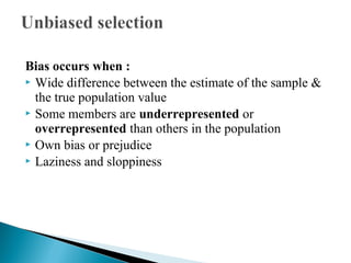 Bias occurs when :
 Wide difference between the estimate of the sample &
the true population value
 Some members are underrepresented or
overrepresented than others in the population
 Own bias or prejudice
 Laziness and sloppiness
 