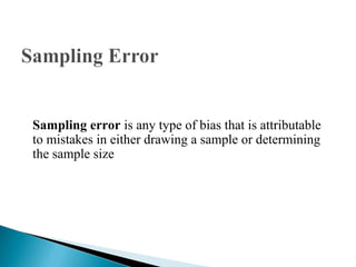 Sampling error is any type of bias that is attributable
to mistakes in either drawing a sample or determining
the sample size
 