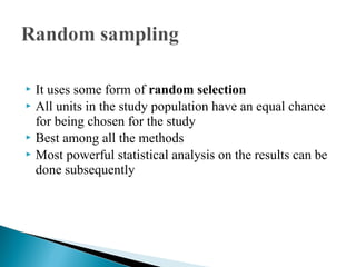  It uses some form of random selection
 All units in the study population have an equal chance
for being chosen for the study
 Best among all the methods
 Most powerful statistical analysis on the results can be
done subsequently
 