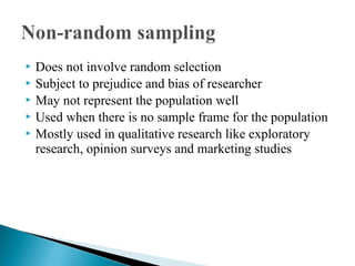  Does not involve random selection
 Subject to prejudice and bias of researcher
 May not represent the population well
 Used when there is no sample frame for the population
 Mostly used in qualitative research like exploratory
research, opinion surveys and marketing studies
 