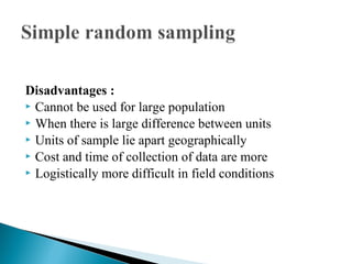 Disadvantages :
 Cannot be used for large population
 When there is large difference between units
 Units of sample lie apart geographically
 Cost and time of collection of data are more
 Logistically more difficult in field conditions
 