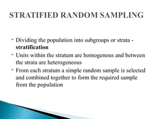  Dividing the population into subgroups or strata -
stratification
 Units within the stratum are homogenous and between
the strata are heterogeneous
 From each stratum a simple random sample is selected
and combined together to form the required sample
from the population
 