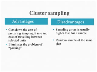 Advantages Disadvantages
 Cuts down the cost of
preparing sampling frame and
cost of travelling between
selected units
 Eliminates the problem of
“packing”
 Sampling errors is usually
higher than for a simple
 Random sample of the same
size
 