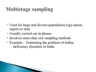  Used for large and diverse populations (eg) nation,
region or state
 Usually carried out in phases
 Involves more than one sampling methods
 Example : Estimating the problem of Iodine
deficiency disorders in India
 