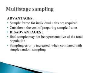 ADVANTAGES :
 Sample frame for individual units not required
 Cuts down the cost of preparing sample frame
 DISADVANTAGES :
 final sample may not be representative of the total
population
 Sampling error is increased, when compared with
simple random sampling
 