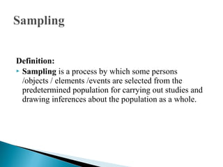 Definition:
 Sampling is a process by which some persons
/objects / elements /events are selected from the
predetermined population for carrying out studies and
drawing inferences about the population as a whole.
 