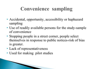  Accidental, opportunity, accessibility or haphazard
sampling
 Use of readily available persons for the study-sample
of convenience
 Stopping people in a street corner, people select
themselves in response to public notices-risk of bias
is greater.
 Lack of representativeness
 Used for making pilot studies
 