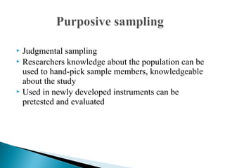  Judgmental sampling
 Researchers knowledge about the population can be
used to hand-pick sample members, knowledgeable
about the study
 Used in newly developed instruments can be
pretested and evaluated
 