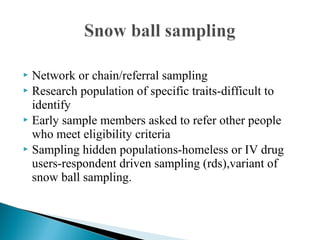  Network or chain/referral sampling
 Research population of specific traits-difficult to
identify
 Early sample members asked to refer other people
who meet eligibility criteria
 Sampling hidden populations-homeless or IV drug
users-respondent driven sampling (rds),variant of
snow ball sampling.
 