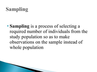  Sampling is a process of selecting a
required number of individuals from the
study population so as to make
observations on the sample instead of
whole population
 
