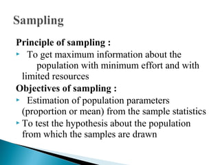 Principle of sampling :
 To get maximum information about the
population with minimum effort and with
limited resources
Objectives of sampling :
 Estimation of population parameters
(proportion or mean) from the sample statistics
 To test the hypothesis about the population
from which the samples are drawn
 