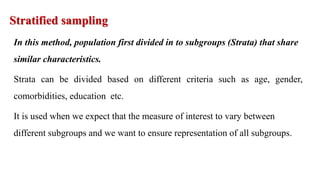 Stratified sampling
In this method, population first divided in to subgroups (Strata) that share
similar characteristics.
Strata can be divided based on different criteria such as age, gender,
comorbidities, education etc.
It is used when we expect that the measure of interest to vary between
different subgroups and we want to ensure representation of all subgroups.
 