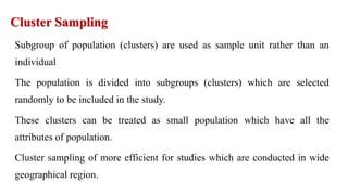 Cluster Sampling
Subgroup of population (clusters) are used as sample unit rather than an
individual
The population is divided into subgroups (clusters) which are selected
randomly to be included in the study.
These clusters can be treated as small population which have all the
attributes of population.
Cluster sampling of more efficient for studies which are conducted in wide
geographical region.
 