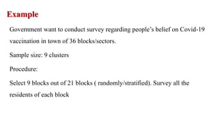 Example
Government want to conduct survey regarding people’s belief on Covid-19
vaccination in town of 36 blocks/sectors.
Sample size: 9 clusters
Procedure:
Select 9 blocks out of 21 blocks ( randomly/stratified). Survey all the
residents of each block
 
