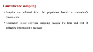 Convenience sampling
• Samples are selected from the population based on researcher’s
convenience.
• Researcher follow convince sampling because the time and cost of
collecting information is reduced.
 