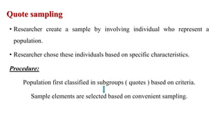 Quote sampling
• Researcher create a sample by involving individual who represent a
population.
• Researcher chose these individuals based on specific characteristics.
Procedure:
Population first classified in subgroups ( quotes ) based on criteria.
Sample elements are selected based on convenient sampling.
 