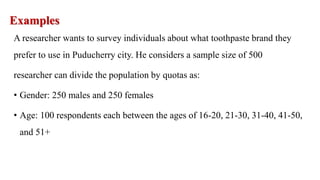 Examples
A researcher wants to survey individuals about what toothpaste brand they
prefer to use in Puducherry city. He considers a sample size of 500
researcher can divide the population by quotas as:
• Gender: 250 males and 250 females
• Age: 100 respondents each between the ages of 16-20, 21-30, 31-40, 41-50,
and 51+
 