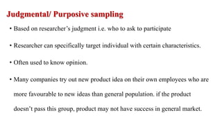 Judgmental/ Purposive sampling
• Based on researcher’s judgment i.e. who to ask to participate
• Researcher can specifically target individual with certain characteristics.
• Often used to know opinion.
• Many companies try out new product idea on their own employees who are
more favourable to new ideas than general population. if the product
doesn’t pass this group, product may not have success in general market.
 