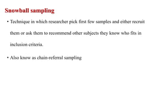 Snowball sampling
• Technique in which researcher pick first few samples and either recruit
them or ask them to recommend other subjects they know who fits in
inclusion criteria.
• Also know as chain-referral sampling
 