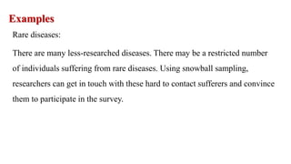 Examples
Rare diseases:
There are many less-researched diseases. There may be a restricted number
of individuals suffering from rare diseases. Using snowball sampling,
researchers can get in touch with these hard to contact sufferers and convince
them to participate in the survey.
 
