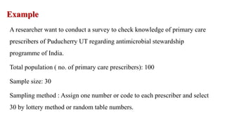 Example
A researcher want to conduct a survey to check knowledge of primary care
prescribers of Puducherry UT regarding antimicrobial stewardship
programme of India.
Total population ( no. of primary care prescribers): 100
Sample size: 30
Sampling method : Assign one number or code to each prescriber and select
30 by lottery method or random table numbers.
 