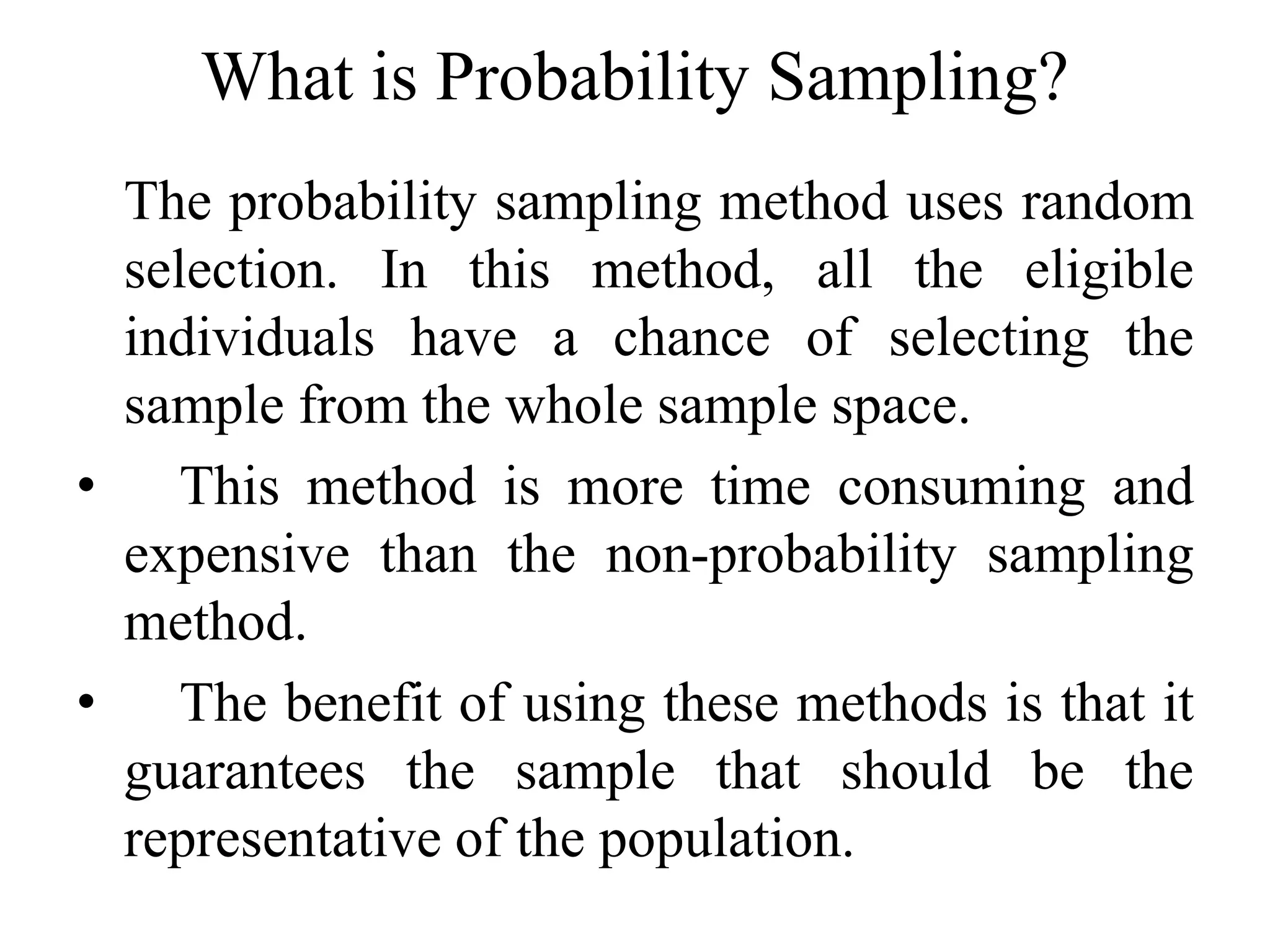 What is Probability Sampling?
The probability sampling method uses random
selection. In this method, all the eligible
individuals have a chance of selecting the
sample from the whole sample space.
• This method is more time consuming and
expensive than the non-probability sampling
method.
• The benefit of using these methods is that it
guarantees the sample that should be the
representative of the population.
 