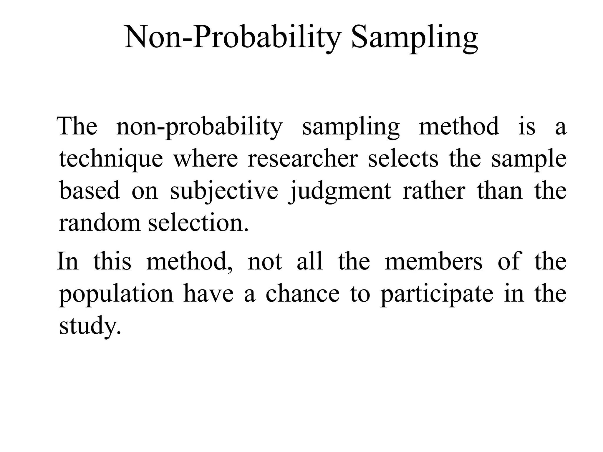 Non-Probability Sampling
The non-probability sampling method is a
technique where researcher selects the sample
based on subjective judgment rather than the
random selection.
In this method, not all the members of the
population have a chance to participate in the
study.
 