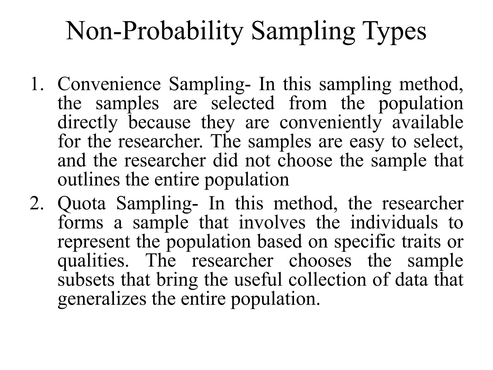 Non-Probability Sampling Types
1. Convenience Sampling- In this sampling method,
the samples are selected from the population
directly because they are conveniently available
for the researcher. The samples are easy to select,
and the researcher did not choose the sample that
outlines the entire population
2. Quota Sampling- In this method, the researcher
forms a sample that involves the individuals to
represent the population based on specific traits or
qualities. The researcher chooses the sample
subsets that bring the useful collection of data that
generalizes the entire population.
 