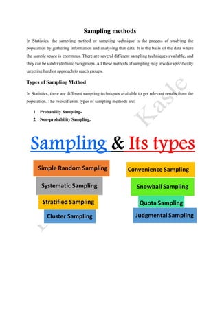 Sampling methods
In Statistics, the sampling method or sampling technique is the process of studying the
population by gathering information and analysing that data. It is the basis of the data where
the sample space is enormous. There are several different sampling techniques available, and
they can be subdivided into two groups.All these methods of sampling may involve specifically
targeting hard or approach to reach groups.
Types of Sampling Method
In Statistics, there are different sampling techniques available to get relevant results from the
population. The two different types of sampling methods are:
1. Probability Sampling-
2. Non-probability Sampling.
 