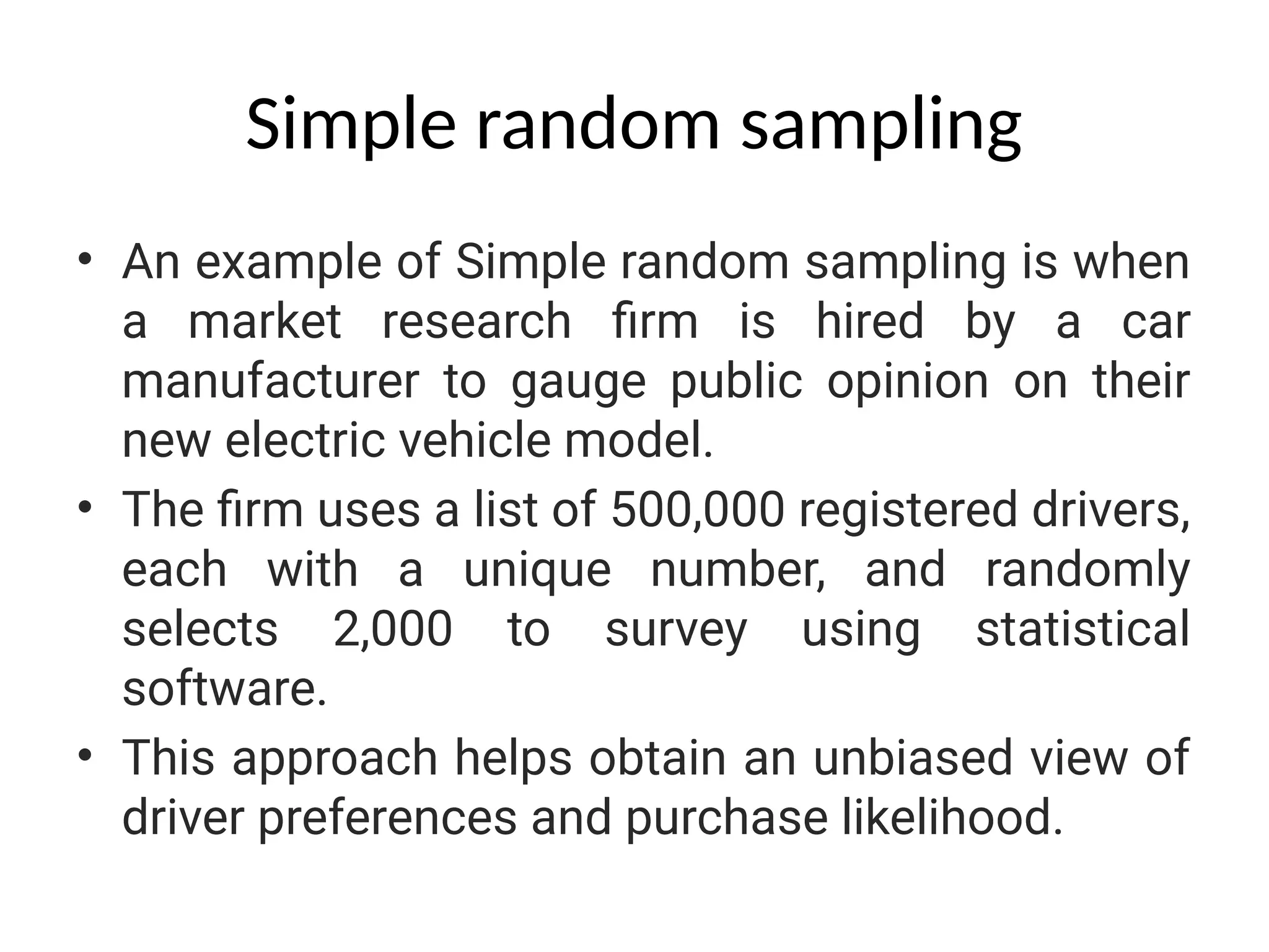 Simple random sampling
• An example of Simple random sampling is when
a market research firm is hired by a car
manufacturer to gauge public opinion on their
new electric vehicle model.
• The firm uses a list of 500,000 registered drivers,
each with a unique number, and randomly
selects 2,000 to survey using statistical
software.
• This approach helps obtain an unbiased view of
driver preferences and purchase likelihood.
 