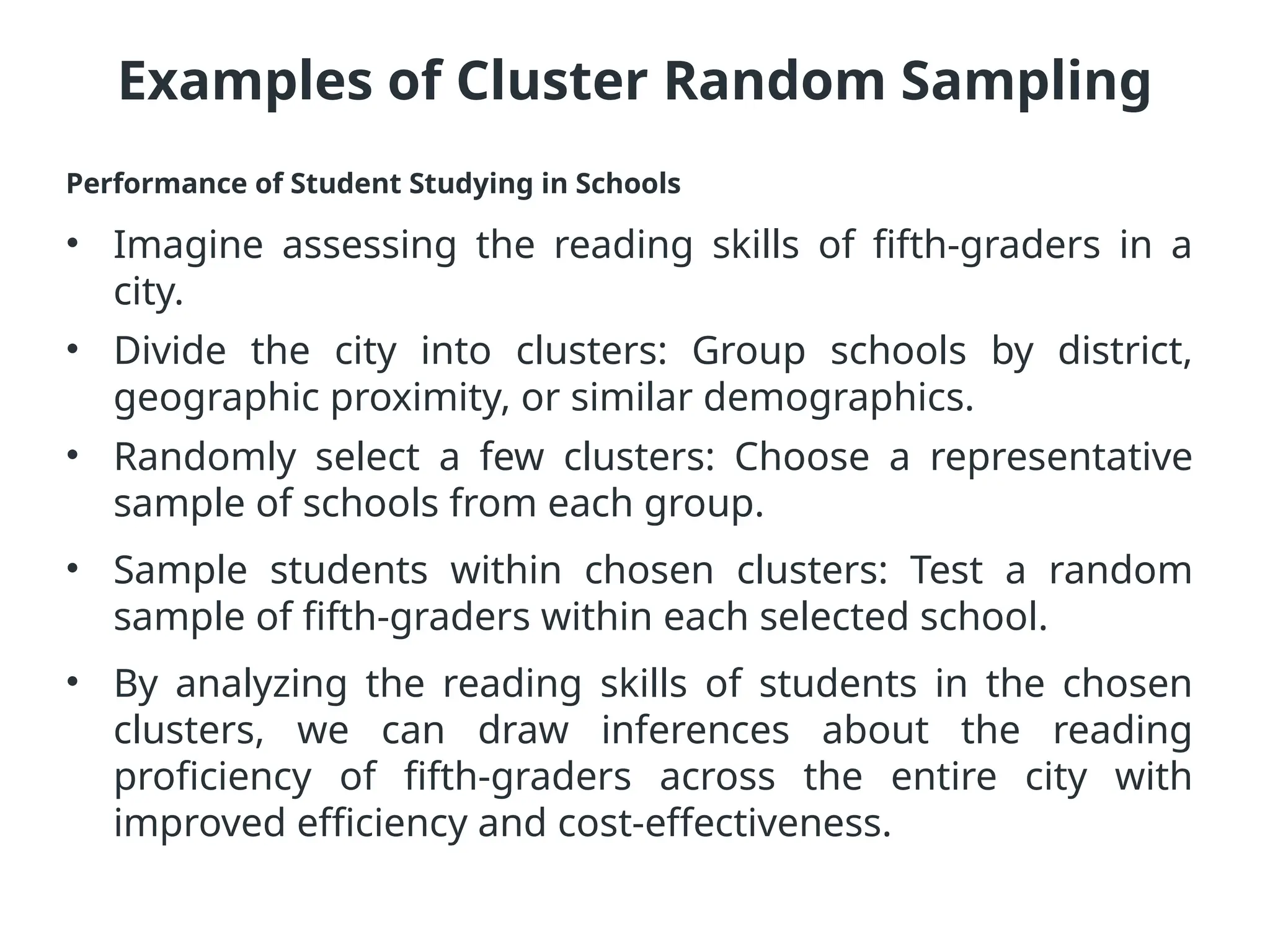 Examples of Cluster Random Sampling
Performance of Student Studying in Schools
• Imagine assessing the reading skills of fifth-graders in a
city.
• Divide the city into clusters: Group schools by district,
geographic proximity, or similar demographics.
• Randomly select a few clusters: Choose a representative
sample of schools from each group.
• Sample students within chosen clusters: Test a random
sample of fifth-graders within each selected school.
• By analyzing the reading skills of students in the chosen
clusters, we can draw inferences about the reading
proficiency of fifth-graders across the entire city with
improved efficiency and cost-effectiveness.
 