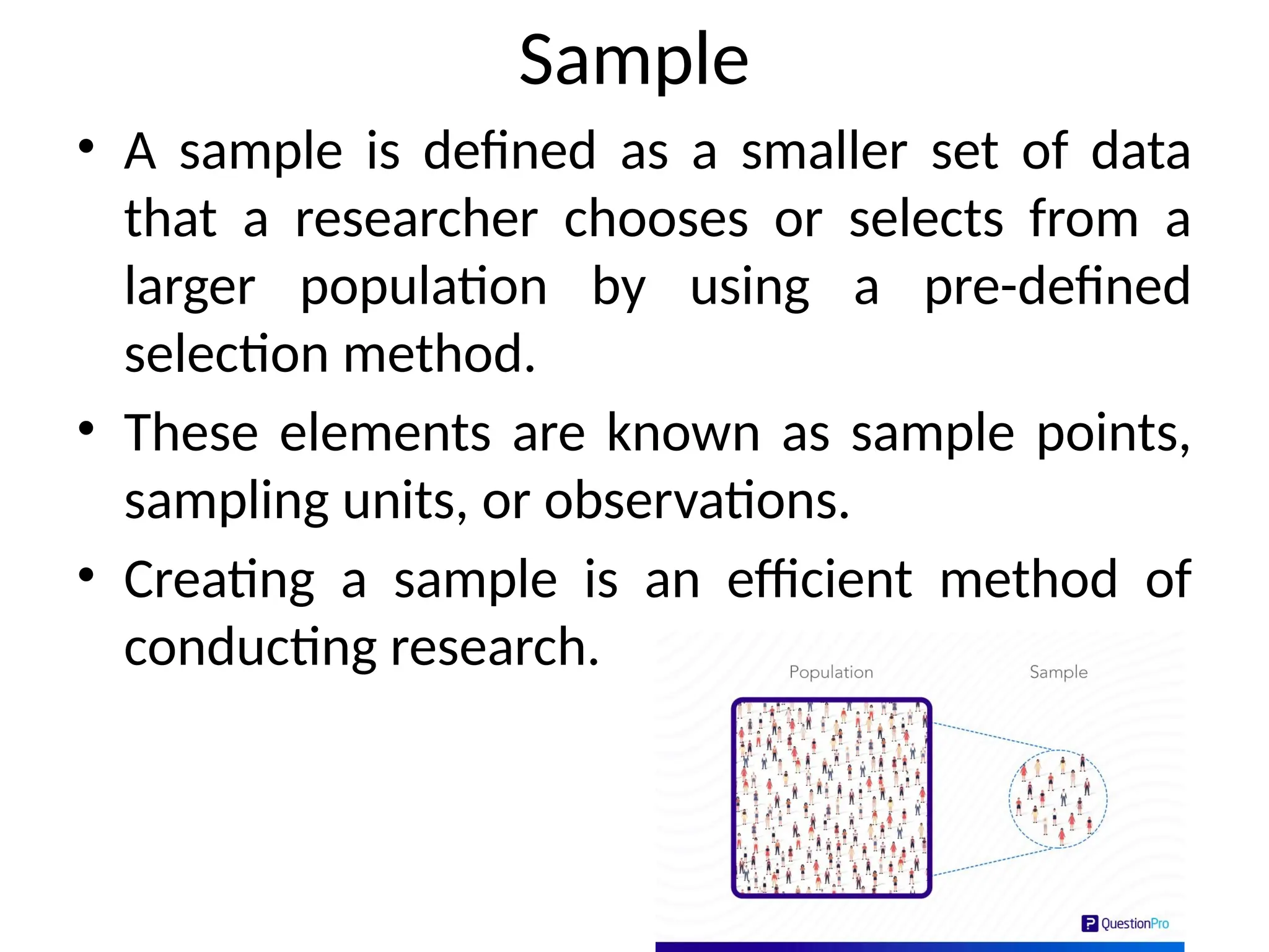 Sample
• A sample is defined as a smaller set of data
that a researcher chooses or selects from a
larger population by using a pre-defined
selection method.
• These elements are known as sample points,
sampling units, or observations.
• Creating a sample is an efficient method of
conducting research.
 